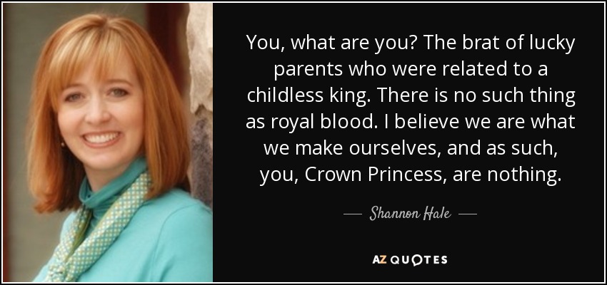 You, what are you? The brat of lucky parents who were related to a childless king. There is no such thing as royal blood. I believe we are what we make ourselves, and as such, you, Crown Princess, are nothing. - Shannon Hale