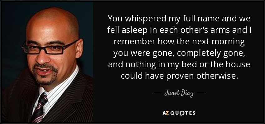 You whispered my full name and we fell asleep in each other's arms and I remember how the next morning you were gone, completely gone, and nothing in my bed or the house could have proven otherwise. - Junot Diaz