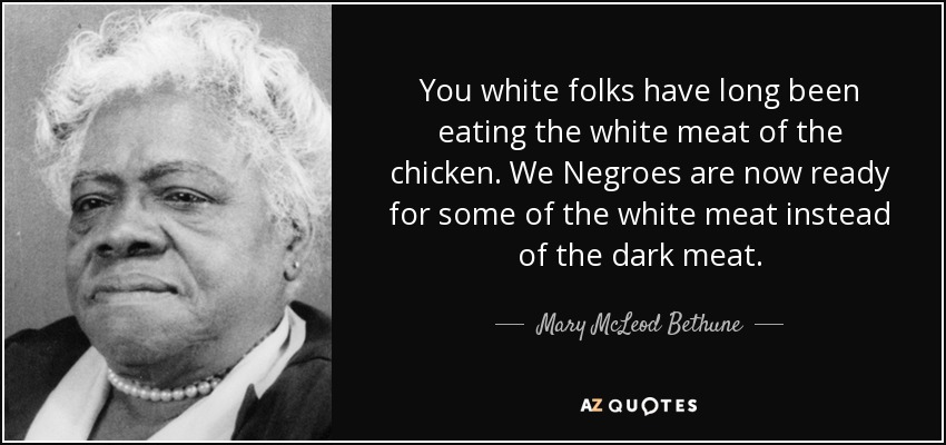 You white folks have long been eating the white meat of the chicken. We Negroes are now ready for some of the white meat instead of the dark meat. - Mary McLeod Bethune