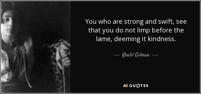 You who are strong and swift, see that you do not limp before the lame, deeming it kindness. - Khalil Gibran