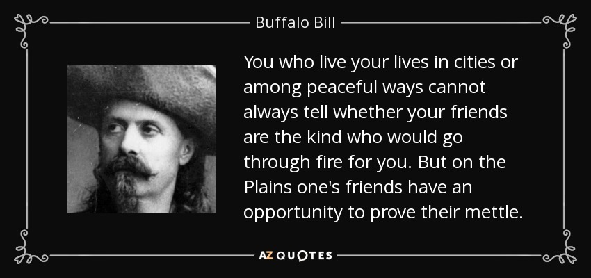 You who live your lives in cities or among peaceful ways cannot always tell whether your friends are the kind who would go through fire for you. But on the Plains one's friends have an opportunity to prove their mettle. - Buffalo Bill
