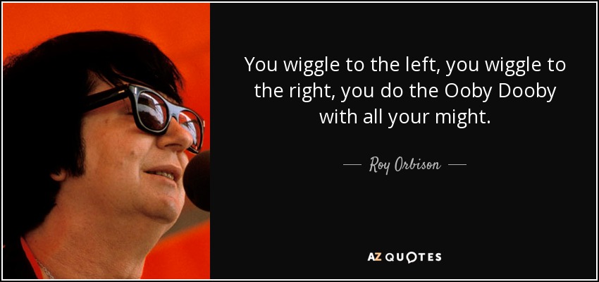 You wiggle to the left, you wiggle to the right, you do the Ooby Dooby with all your might. - Roy Orbison