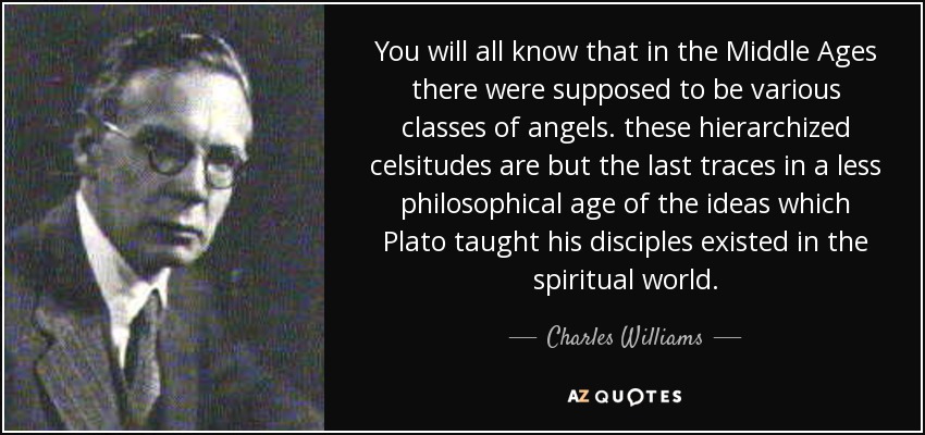 You will all know that in the Middle Ages there were supposed to be various classes of angels. these hierarchized celsitudes are but the last traces in a less philosophical age of the ideas which Plato taught his disciples existed in the spiritual world. - Charles Williams