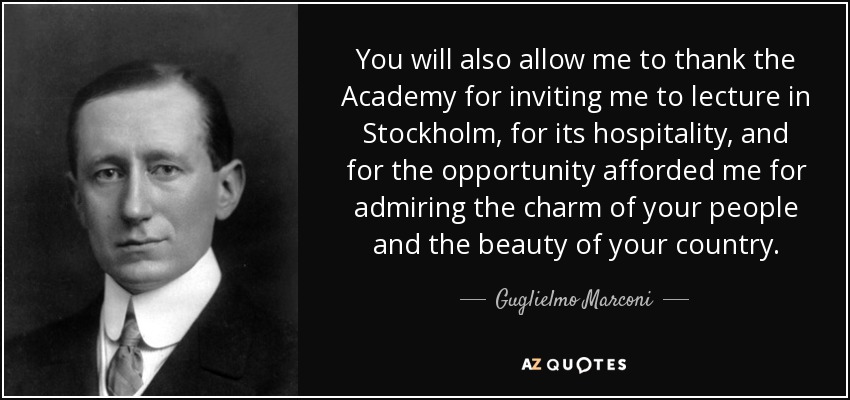 You will also allow me to thank the Academy for inviting me to lecture in Stockholm, for its hospitality, and for the opportunity afforded me for admiring the charm of your people and the beauty of your country. - Guglielmo Marconi