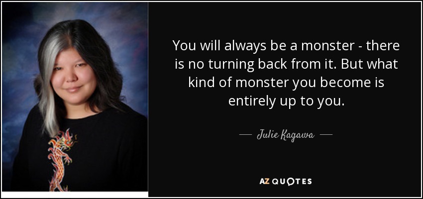You will always be a monster - there is no turning back from it. But what kind of monster you become is entirely up to you. - Julie Kagawa