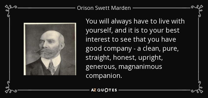 You will always have to live with yourself, and it is to your best interest to see that you have good company - a clean, pure, straight, honest, upright, generous, magnanimous companion. - Orison Swett Marden