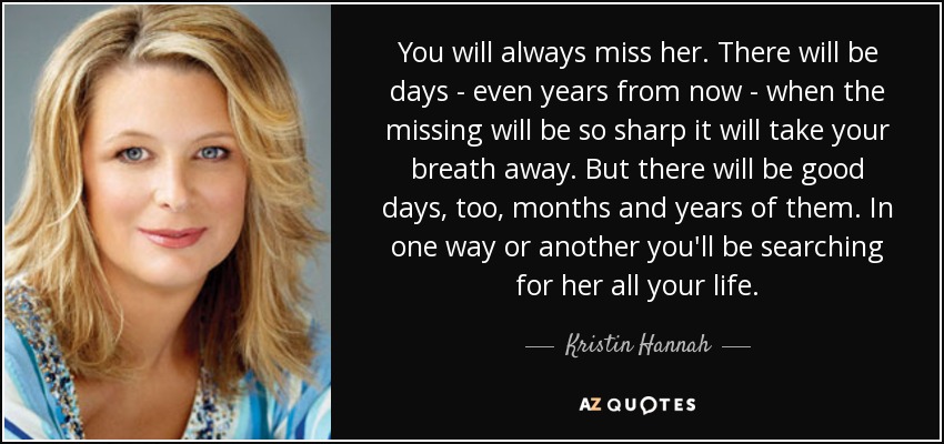 You will always miss her. There will be days - even years from now - when the missing will be so sharp it will take your breath away. But there will be good days, too, months and years of them. In one way or another you'll be searching for her all your life. - Kristin Hannah