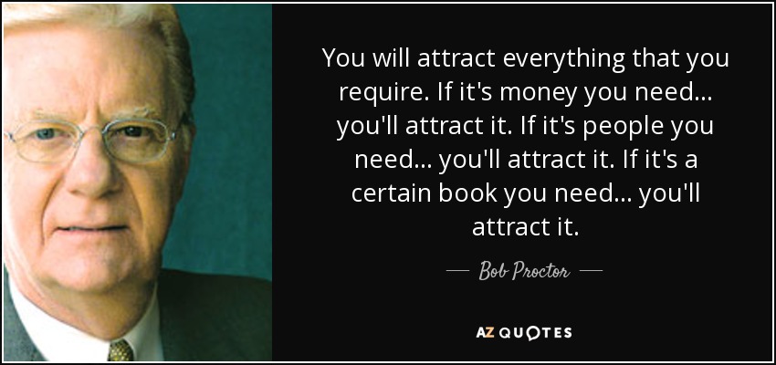 You will attract everything that you require. If it's money you need... you'll attract it. If it's people you need... you'll attract it. If it's a certain book you need... you'll attract it. - Bob Proctor