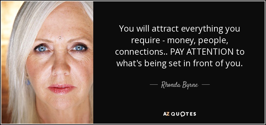 You will attract everything you require - money, people, connections.. PAY ATTENTION to what's being set in front of you. - Rhonda Byrne