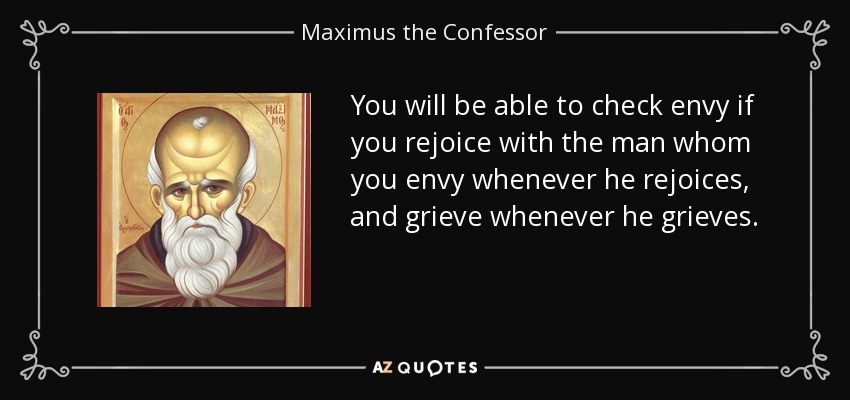 You will be able to check envy if you rejoice with the man whom you envy whenever he rejoices, and grieve whenever he grieves. - Maximus the Confessor