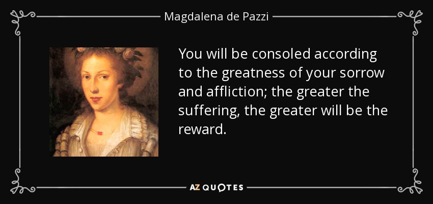 You will be consoled according to the greatness of your sorrow and affliction; the greater the suffering, the greater will be the reward. - Magdalena de Pazzi