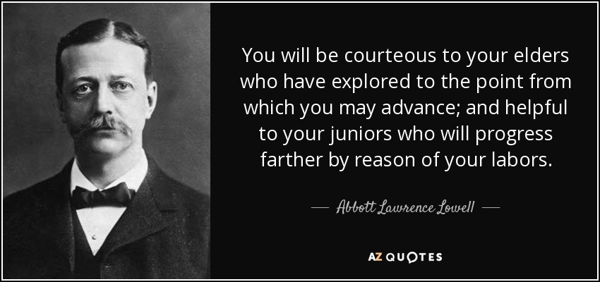 You will be courteous to your elders who have explored to the point from which you may advance; and helpful to your juniors who will progress farther by reason of your labors. - Abbott Lawrence Lowell