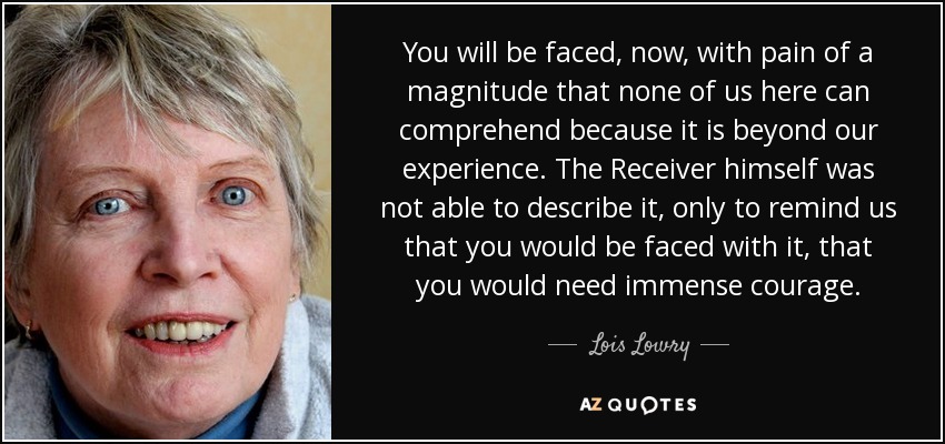 You will be faced, now, with pain of a magnitude that none of us here can comprehend because it is beyond our experience. The Receiver himself was not able to describe it, only to remind us that you would be faced with it, that you would need immense courage. - Lois Lowry