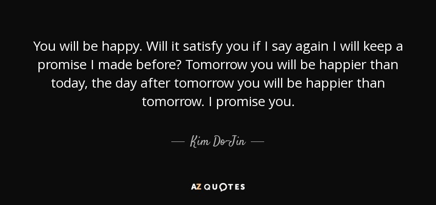 You will be happy. Will it satisfy you if I say again I will keep a promise I made before? Tomorrow you will be happier than today, the day after tomorrow you will be happier than tomorrow. I promise you. - Kim Do-Jin