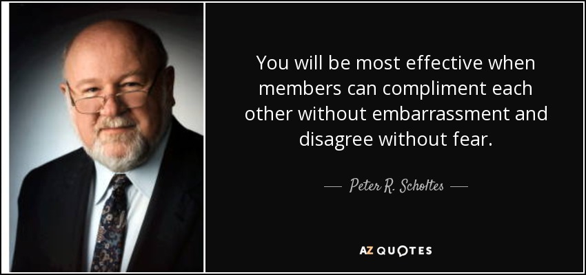 You will be most effective when members can compliment each other without embarrassment and disagree without fear. - Peter R. Scholtes