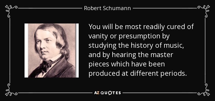 You will be most readily cured of vanity or presumption by studying the history of music, and by hearing the master pieces which have been produced at different periods. - Robert Schumann