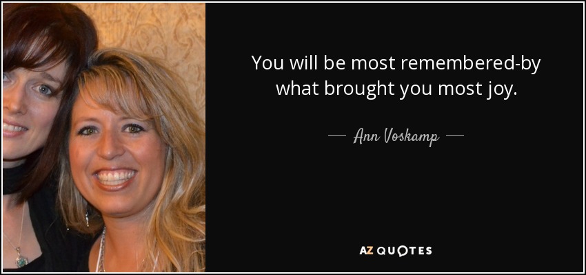 You will be most remembered-by what brought you most joy. - Ann Voskamp