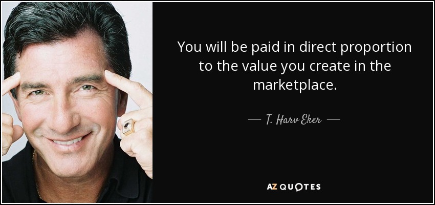 You will be paid in direct proportion to the value you create in the marketplace. - T. Harv Eker
