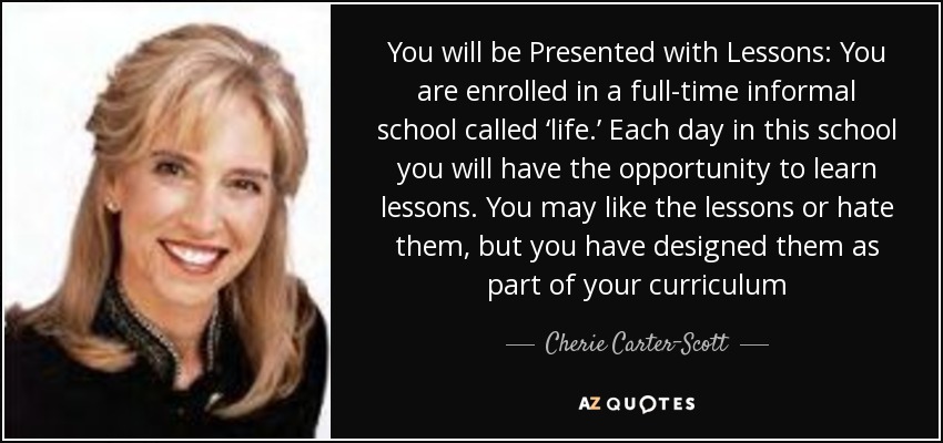 You will be Presented with Lessons: You are enrolled in a full-time informal school called ‘life.’ Each day in this school you will have the opportunity to learn lessons. You may like the lessons or hate them, but you have designed them as part of your curriculum - Cherie Carter-Scott