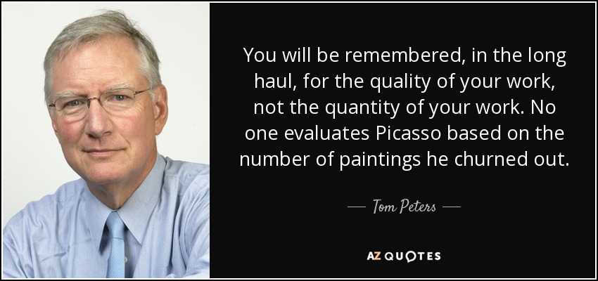 You will be remembered, in the long haul, for the quality of your work, not the quantity of your work. No one evaluates Picasso based on the number of paintings he churned out. - Tom Peters
