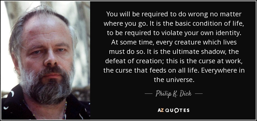 You will be required to do wrong no matter where you go. It is the basic condition of life, to be required to violate your own identity. At some time, every creature which lives must do so. It is the ultimate shadow, the defeat of creation; this is the curse at work, the curse that feeds on all life. Everywhere in the universe. - Philip K. Dick