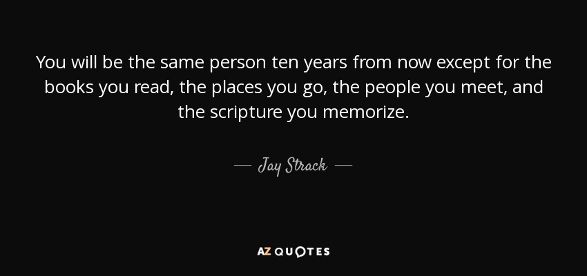 You will be the same person ten years from now except for the books you read, the places you go, the people you meet, and the scripture you memorize. - Jay Strack