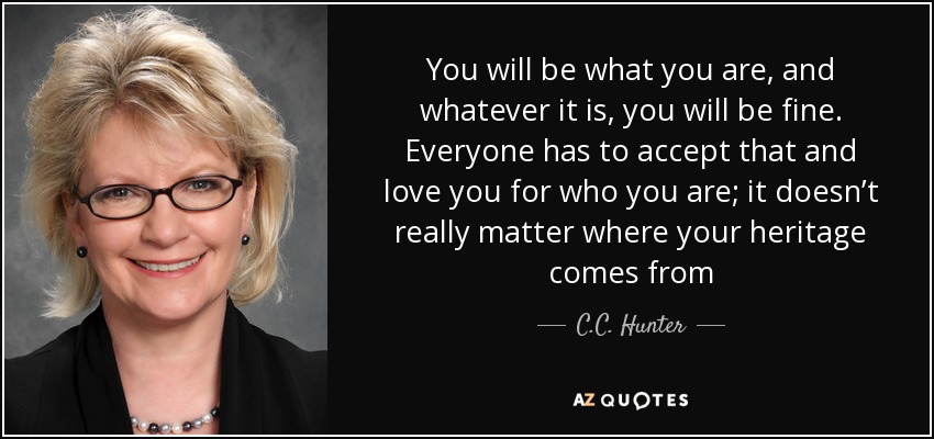 You will be what you are, and whatever it is, you will be fine. Everyone has to accept that and love you for who you are; it doesn’t really matter where your heritage comes from - C.C. Hunter