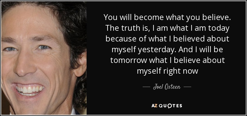 You will become what you believe. The truth is, I am what I am today because of what I believed about myself yesterday. And I will be tomorrow what I believe about myself right now - Joel Osteen