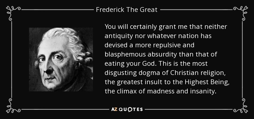 You will certainly grant me that neither antiquity nor whatever nation has devised a more repulsive and blasphemous absurdity than that of eating your God. This is the most disgusting dogma of Christian religion, the greatest insult to the Highest Being, the climax of madness and insanity. - Frederick The Great