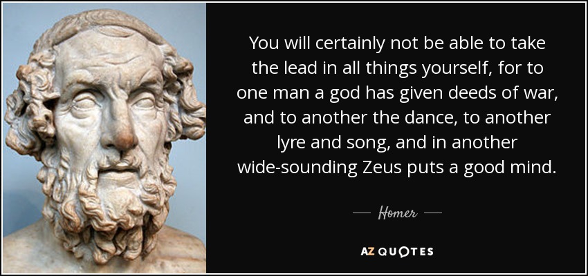 You will certainly not be able to take the lead in all things yourself, for to one man a god has given deeds of war, and to another the dance, to another lyre and song, and in another wide-sounding Zeus puts a good mind. - Homer