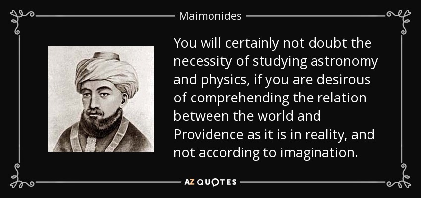 You will certainly not doubt the necessity of studying astronomy and physics, if you are desirous of comprehending the relation between the world and Providence as it is in reality, and not according to imagination. - Maimonides