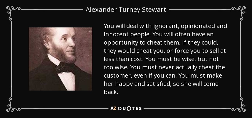 You will deal with ignorant, opinionated and innocent people. You will often have an opportunity to cheat them. If they could, they would cheat you, or force you to sell at less than cost. You must be wise, but not too wise. You must never actually cheat the customer, even if you can. You must make her happy and satisfied, so she will come back. - Alexander Turney Stewart