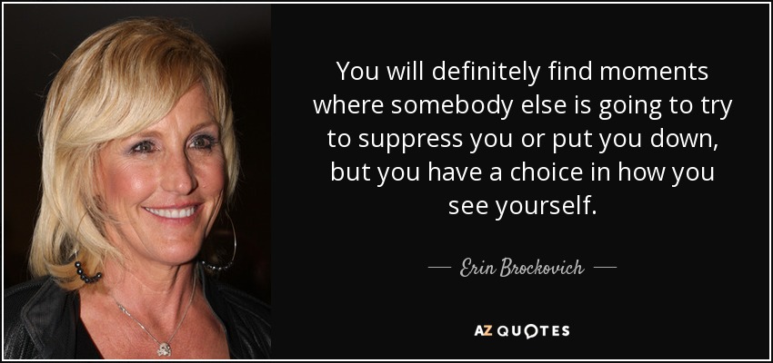 You will definitely find moments where somebody else is going to try to suppress you or put you down, but you have a choice in how you see yourself. - Erin Brockovich