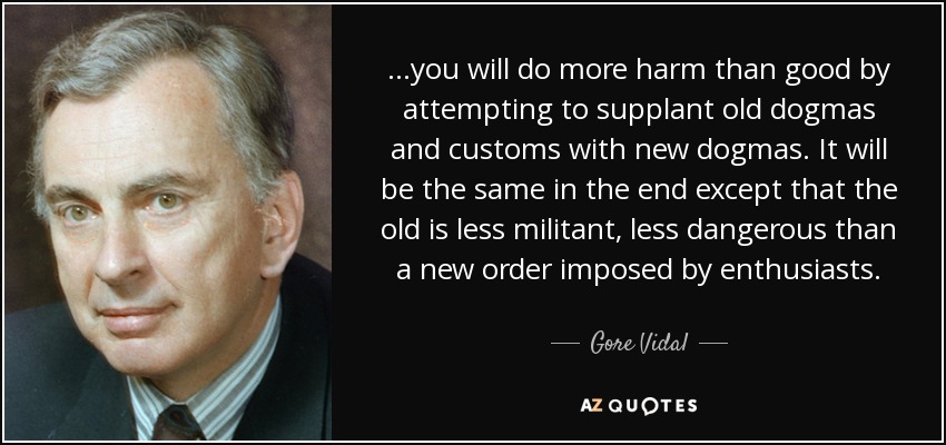 ...you will do more harm than good by attempting to supplant old dogmas and customs with new dogmas. It will be the same in the end except that the old is less militant, less dangerous than a new order imposed by enthusiasts. - Gore Vidal