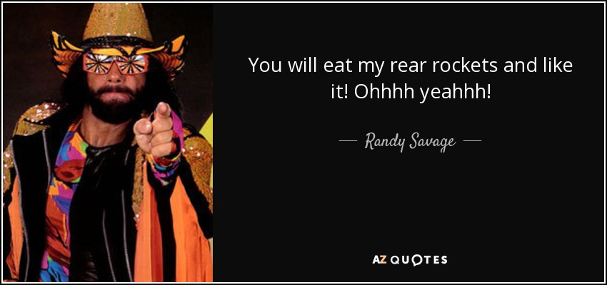 You will eat my rear rockets and like it! Ohhhh yeahhh! - Randy Savage