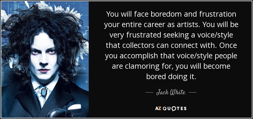 You will face boredom and frustration your entire career as artists. You will be very frustrated seeking a voice/style that collectors can connect with. Once you accomplish that voice/style people are clamoring for, you will become bored doing it. - Jack White