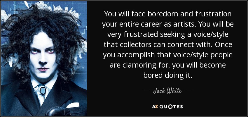 You will face boredom and frustration your entire career as artists. You will be very frustrated seeking a voice/style that collectors can connect with. Once you accomplish that voice/style people are clamoring for, you will become bored doing it. - Jack White
