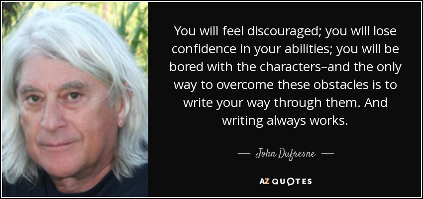 You will feel discouraged; you will lose confidence in your abilities; you will be bored with the characters–and the only way to overcome these obstacles is to write your way through them. And writing always works. - John Dufresne