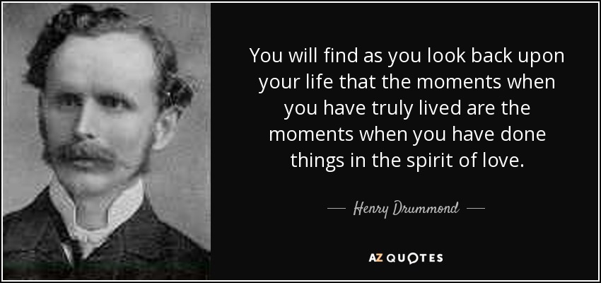 You will find as you look back upon your life that the moments when you have truly lived are the moments when you have done things in the spirit of love. - Henry Drummond