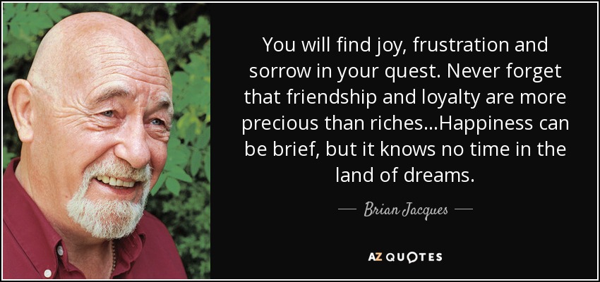 You will find joy, frustration and sorrow in your quest. Never forget that friendship and loyalty are more precious than riches...Happiness can be brief, but it knows no time in the land of dreams. - Brian Jacques