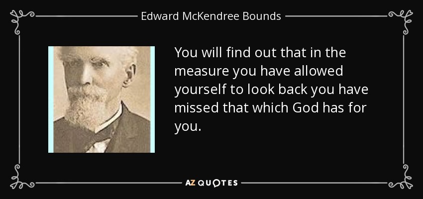 You will find out that in the measure you have allowed yourself to look back you have missed that which God has for you. - Edward McKendree Bounds