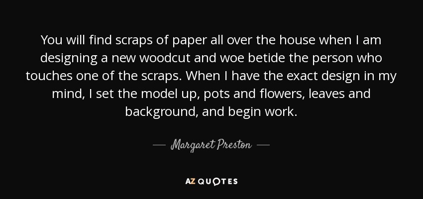 You will find scraps of paper all over the house when I am designing a new woodcut and woe betide the person who touches one of the scraps. When I have the exact design in my mind, I set the model up, pots and flowers, leaves and background, and begin work. - Margaret Preston