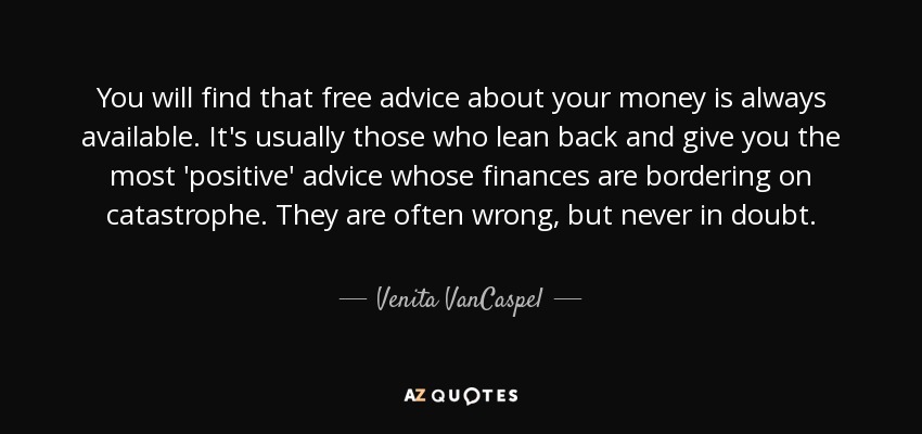 You will find that free advice about your money is always available. It's usually those who lean back and give you the most 'positive' advice whose finances are bordering on catastrophe. They are often wrong, but never in doubt. - Venita VanCaspel