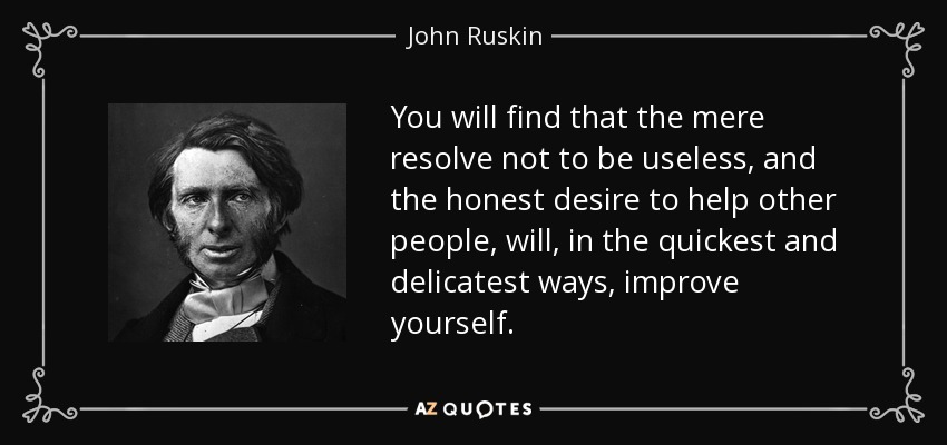 You will find that the mere resolve not to be useless, and the honest desire to help other people, will, in the quickest and delicatest ways, improve yourself. - John Ruskin