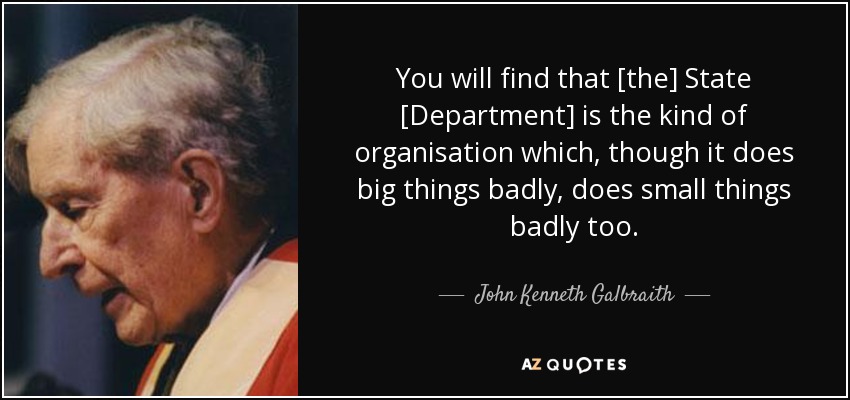 You will find that [the] State [Department] is the kind of organisation which, though it does big things badly, does small things badly too. - John Kenneth Galbraith