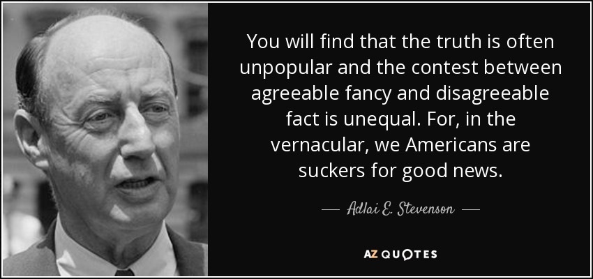 You will find that the truth is often unpopular and the contest between agreeable fancy and disagreeable fact is unequal. For, in the vernacular, we Americans are suckers for good news. - Adlai E. Stevenson