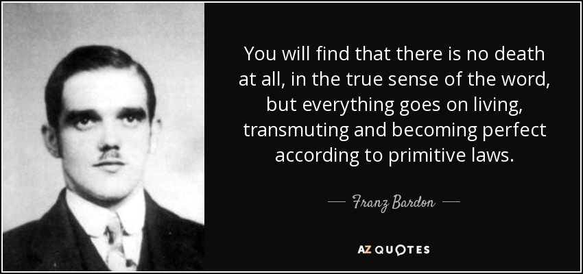 You will find that there is no death at all, in the true sense of the word, but everything goes on living, transmuting and becoming perfect according to primitive laws. - Franz Bardon
