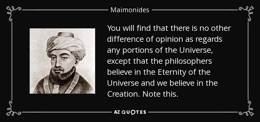 You will find that there is no other difference of opinion as regards any portions of the Universe, except that the philosophers believe in the Eternity of the Universe and we believe in the Creation. Note this. - Maimonides