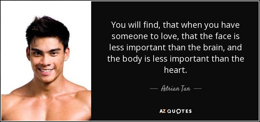 You will find, that when you have someone to love, that the face is less important than the brain, and the body is less important than the heart. - Adrian Tan