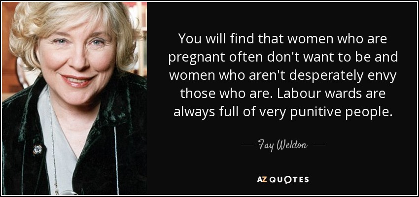 You will find that women who are pregnant often don't want to be and women who aren't desperately envy those who are. Labour wards are always full of very punitive people. - Fay Weldon